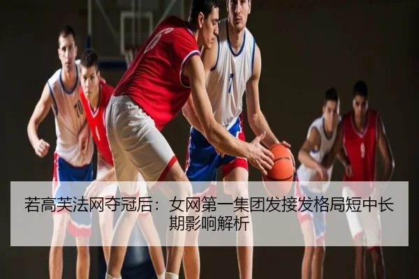 若高芙法网夺冠后：女网第一集团发接发格局短中长期影响解析