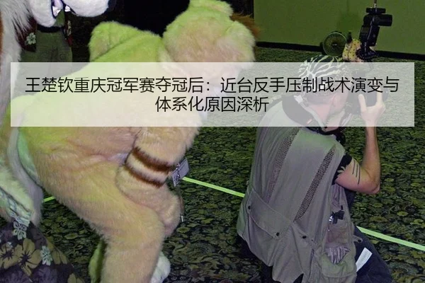 王楚钦重庆冠军赛夺冠后：近台反手压制战术演变与体系化原因深析